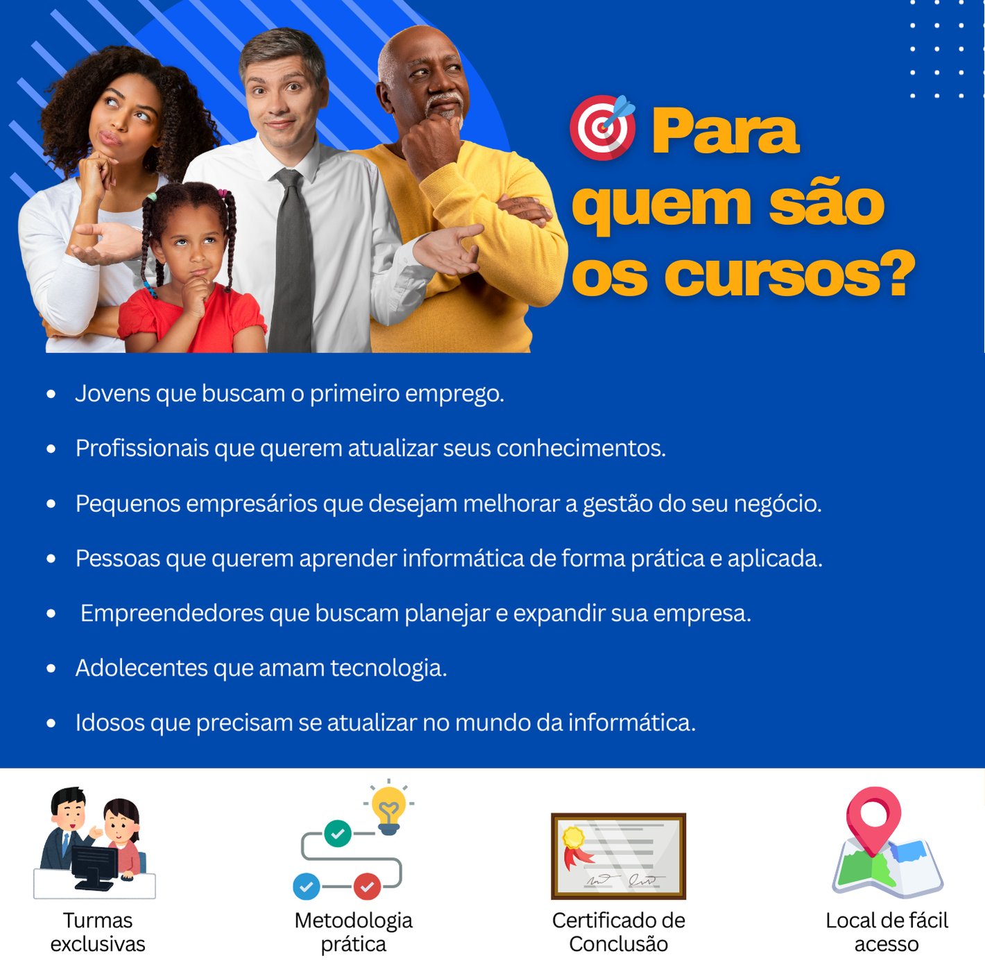 Jovens que buscam o primeiro emprego.  Profissionais que querem atualizar seus conhecimentos.  Pequenos empresários que desejam melhorar a gestão do seu negócio.  Pessoas que querem aprender informática de forma prática e aplicada.   Empreendedores que buscam planejar e expandir sua empresa.  Adolecentes que amam tecnologia.  Idosos que precisam se atualizar no mundo da informática.
