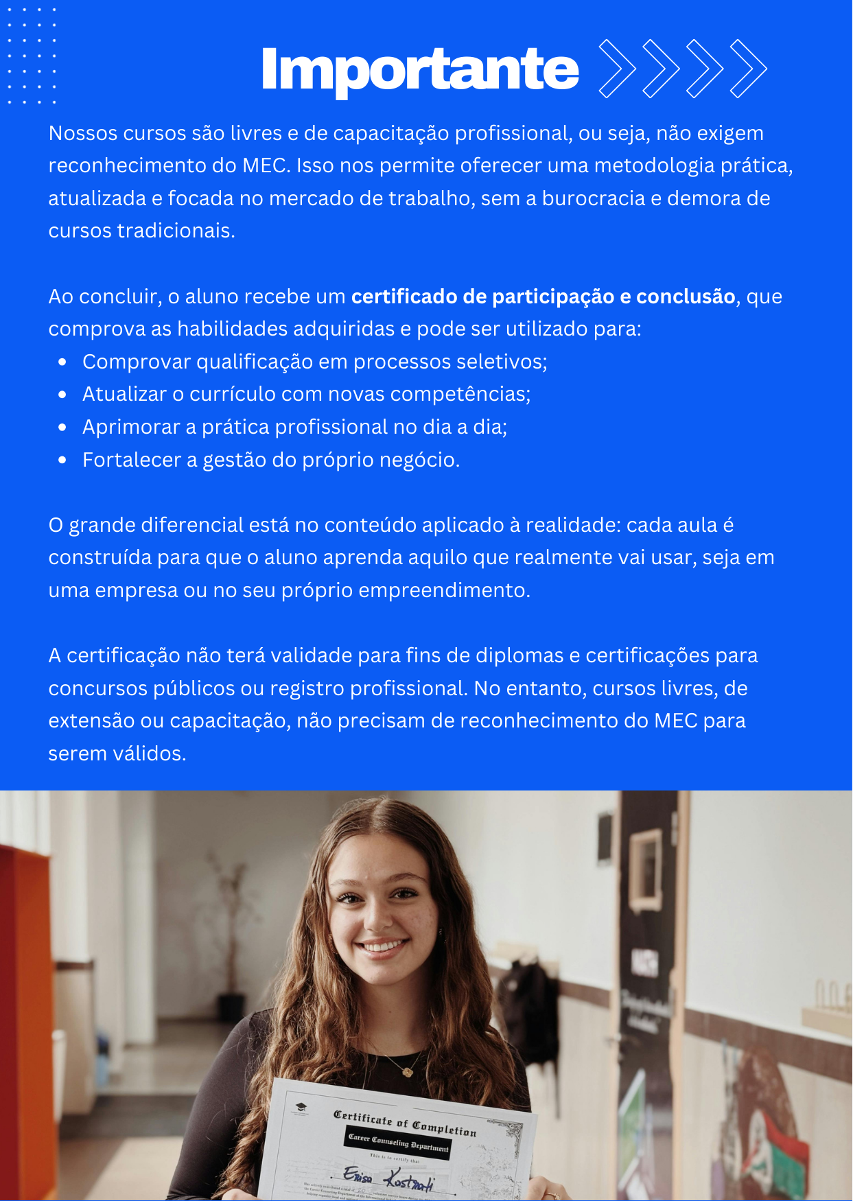 Nossos cursos são livres e de capacitação profissional, ou seja, não exigem reconhecimento do MEC. Isso nos permite oferecer uma metodologia prática, atualizada e focada no mercado de trabalho, sem a burocracia e demora de cursos tradicionais.  Ao concluir, o aluno recebe um certificado de participação e conclusão, que comprova as habilidades adquiridas e pode ser utilizado para: Comprovar qualificação em processos seletivos; Atualizar o currículo com novas competências; Aprimorar a prática profissional no dia a dia; Fortalecer a gestão do próprio negócio.  O grande diferencial está no conteúdo aplicado à realidade: cada aula é construída para que o aluno aprenda aquilo que realmente vai usar, seja em uma empresa ou no seu próprio empreendimento.  A certificação não terá validade para fins de diplomas e certificações para concursos públicos ou registro profissional. No entanto, cursos livres, de extensão ou capacitação, não precisam de reconhecimento do MEC para serem válidos. 